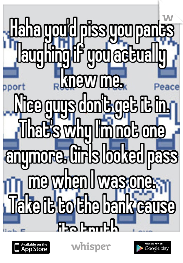 Haha you'd piss you pants laughing if you actually knew me. 
Nice guys don't get it in. That's why I'm not one anymore. Girls looked pass me when I was one.
Take it to the bank cause its truth. 