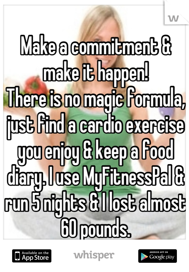 Make a commitment & make it happen!
There is no magic formula, just find a cardio exercise you enjoy & keep a food diary. I use MyFitnessPal & run 5 nights & I lost almost 60 pounds.
I'm a new person! 