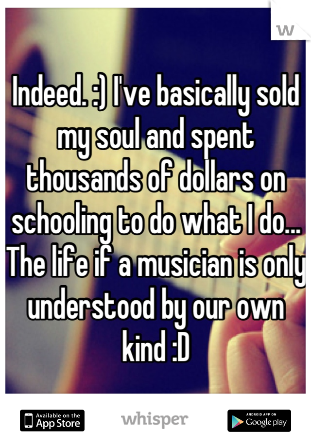 Indeed. :) I've basically sold my soul and spent thousands of dollars on schooling to do what I do... The life if a musician is only understood by our own kind :D
