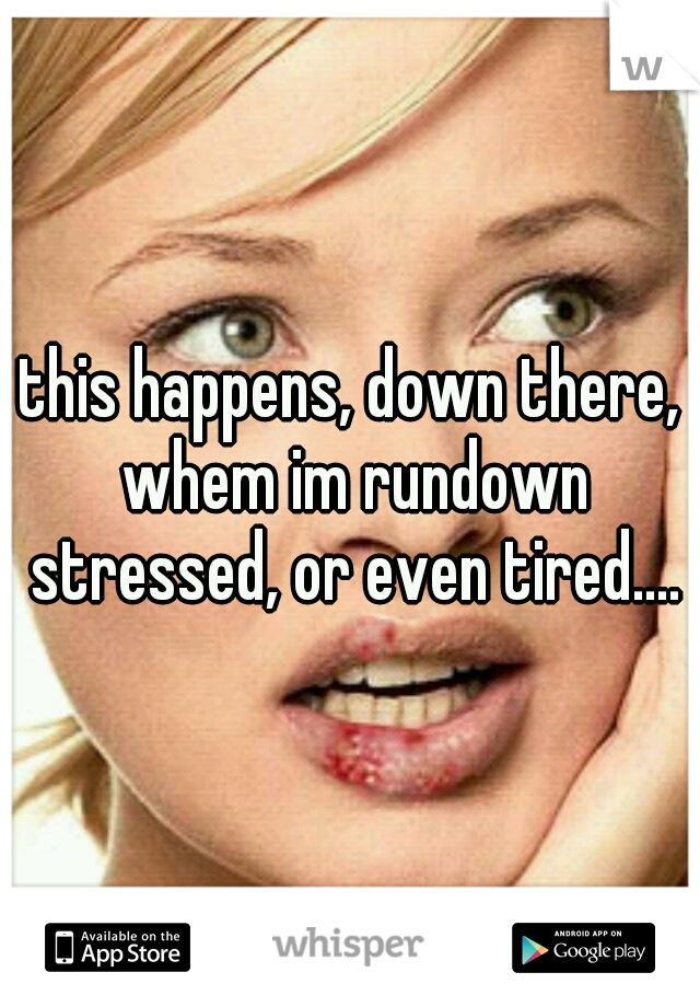 this happens, down there, whem im rundown stressed, or even tired....