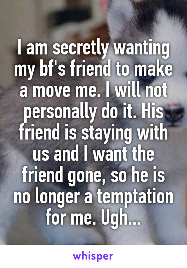 I am secretly wanting my bf's friend to make a move me. I will not personally do it. His friend is staying with us and I want the friend gone, so he is no longer a temptation for me. Ugh...