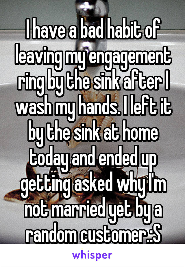 I have a bad habit of leaving my engagement ring by the sink after I wash my hands. I left it by the sink at home today and ended up getting asked why I'm not married yet by a random customer.:S