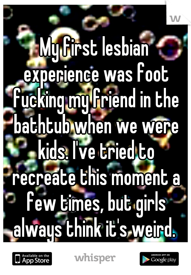 My first lesbian experience was foot fucking my friend in the bathtub when we were kids. I've tried to recreate this moment a few times, but girls always think it's weird. 