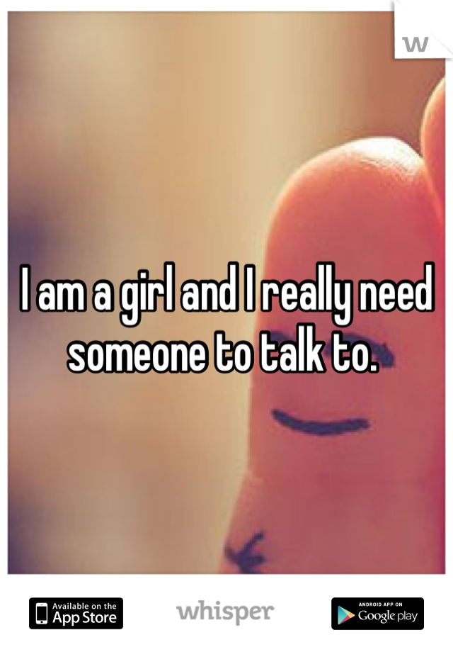 I am a girl and I really need someone to talk to. 