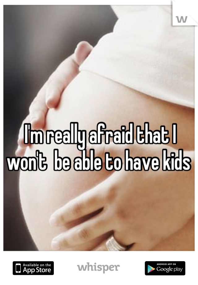 I'm really afraid that I 
won't  be able to have kids 