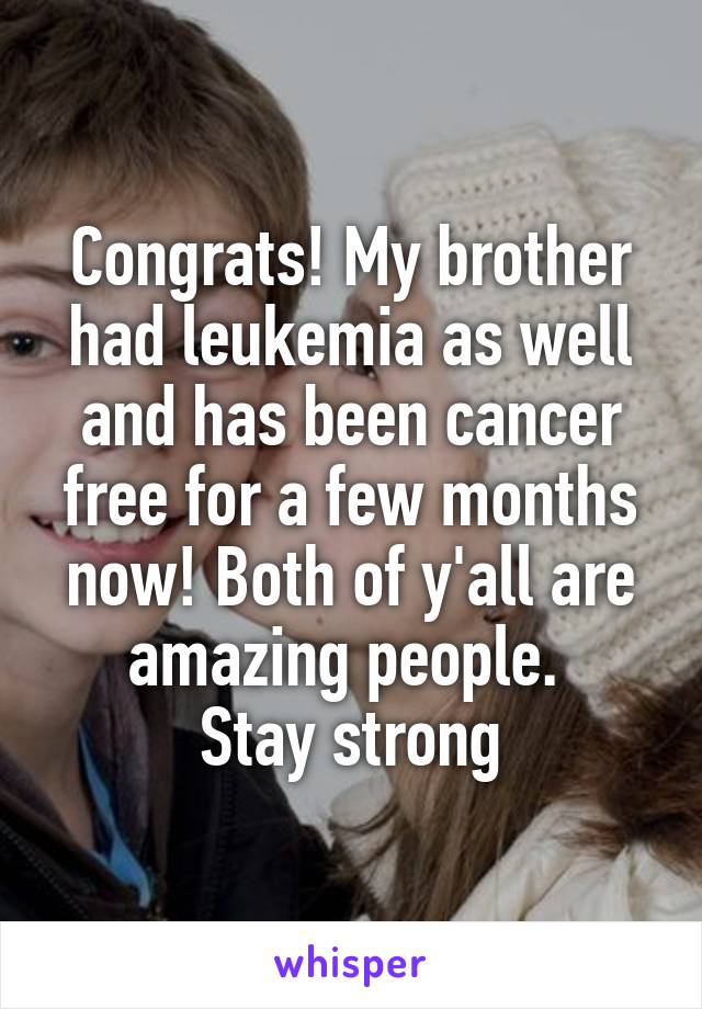 Congrats! My brother had leukemia as well and has been cancer free for a few months now! Both of y'all are amazing people. 
Stay strong