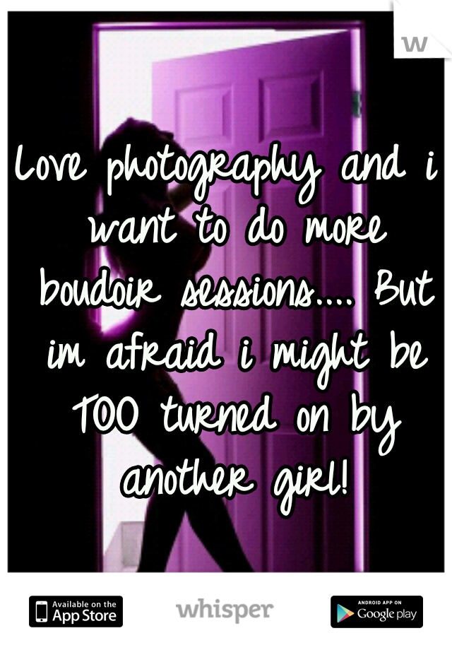 Love photography and i want to do more boudoir sessions.... But im afraid i might be TOO turned on by another girl!
