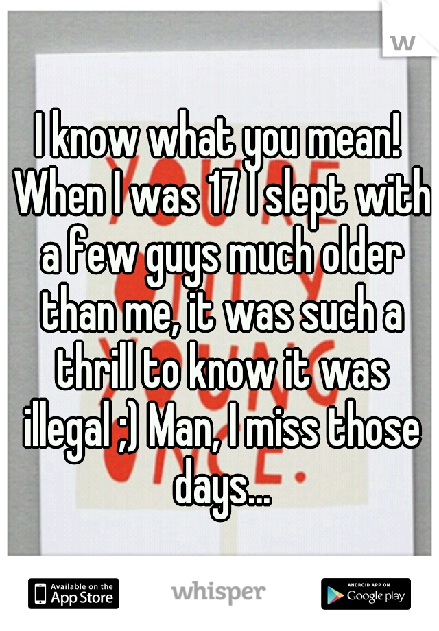 I know what you mean! When I was 17 I slept with a few guys much older than me, it was such a thrill to know it was illegal ;) Man, I miss those days...