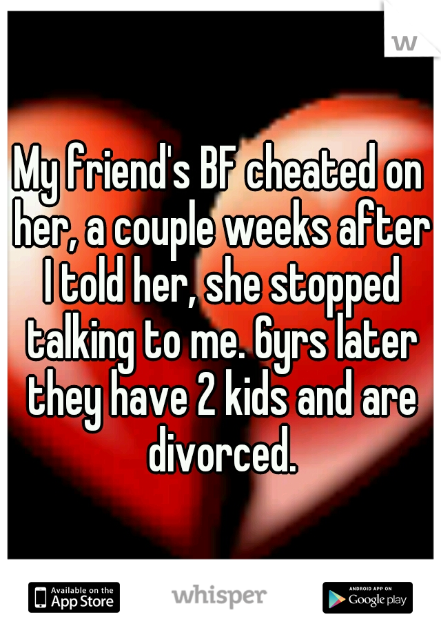 My friend's BF cheated on her, a couple weeks after I told her, she stopped talking to me. 6yrs later they have 2 kids and are divorced.