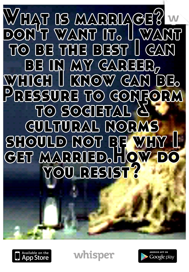 What is marriage? I don't want it. I want to be the best I can be in my career, which I know can be. Pressure to conform to societal & cultural norms should not be why I get married.How do you resist?