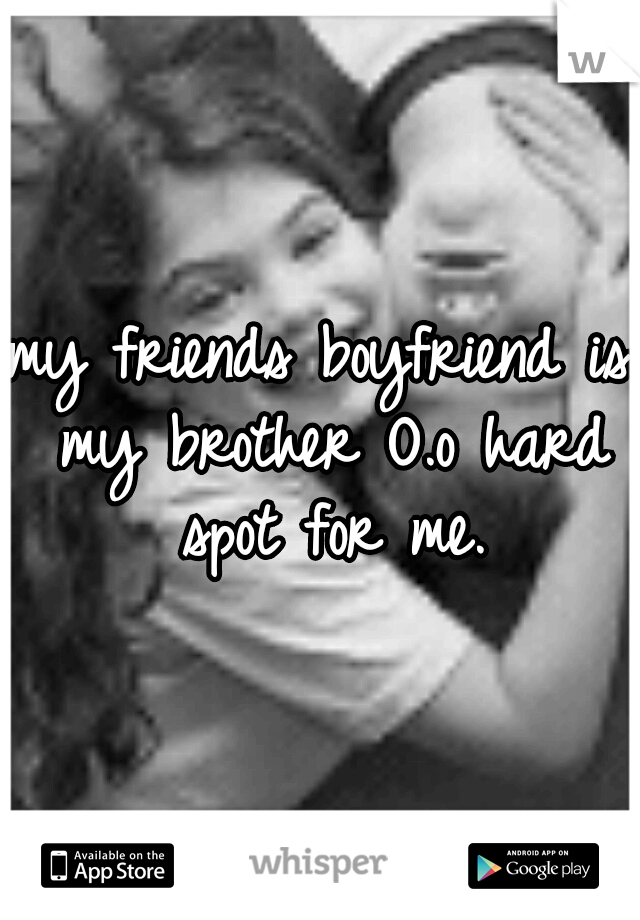 my friends boyfriend is my brother O.o hard spot for me.