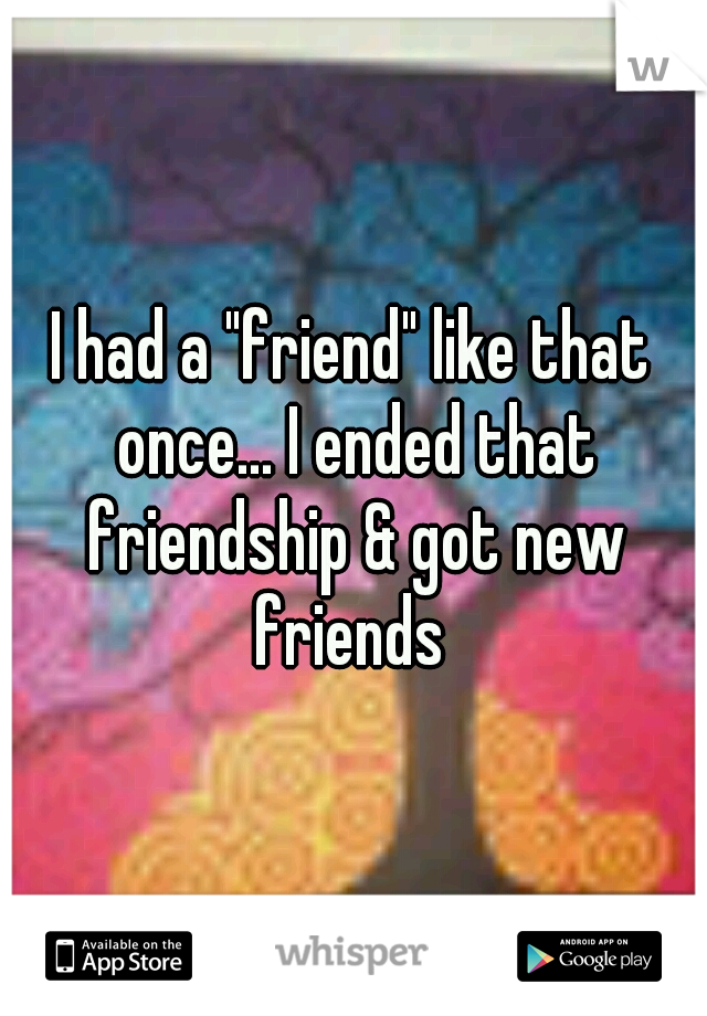 I had a "friend" like that once... I ended that friendship & got new friends 