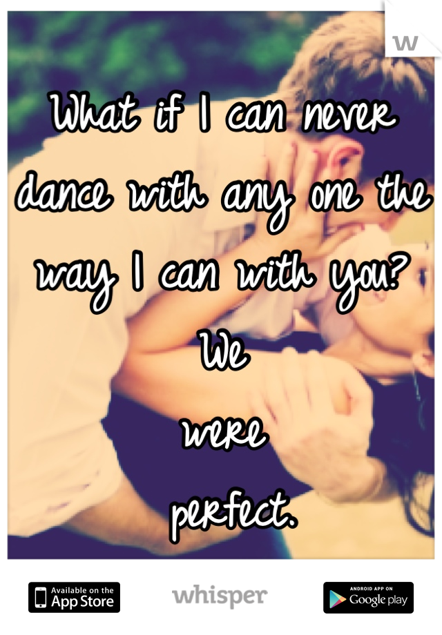 What if I can never dance with any one the way I can with you? We 
were 
  perfect. 