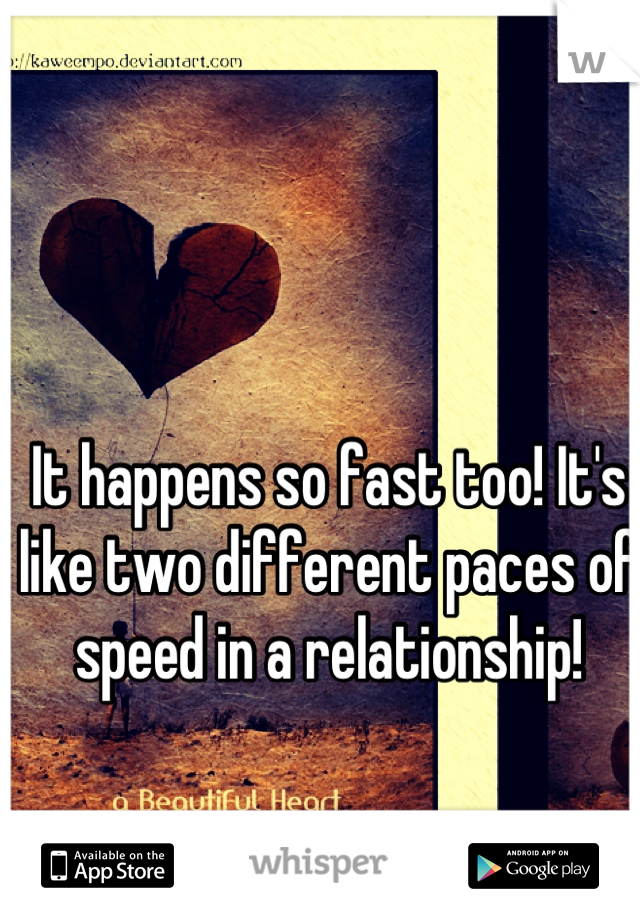It happens so fast too! It's like two different paces of speed in a relationship!