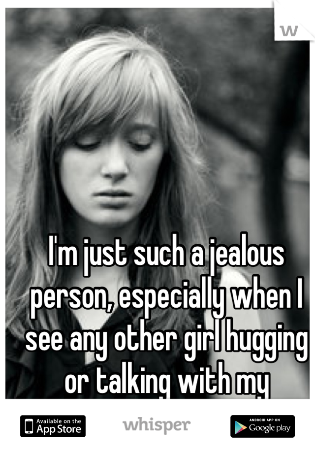 I'm just such a jealous person, especially when I see any other girl hugging or talking with my boyfriend...