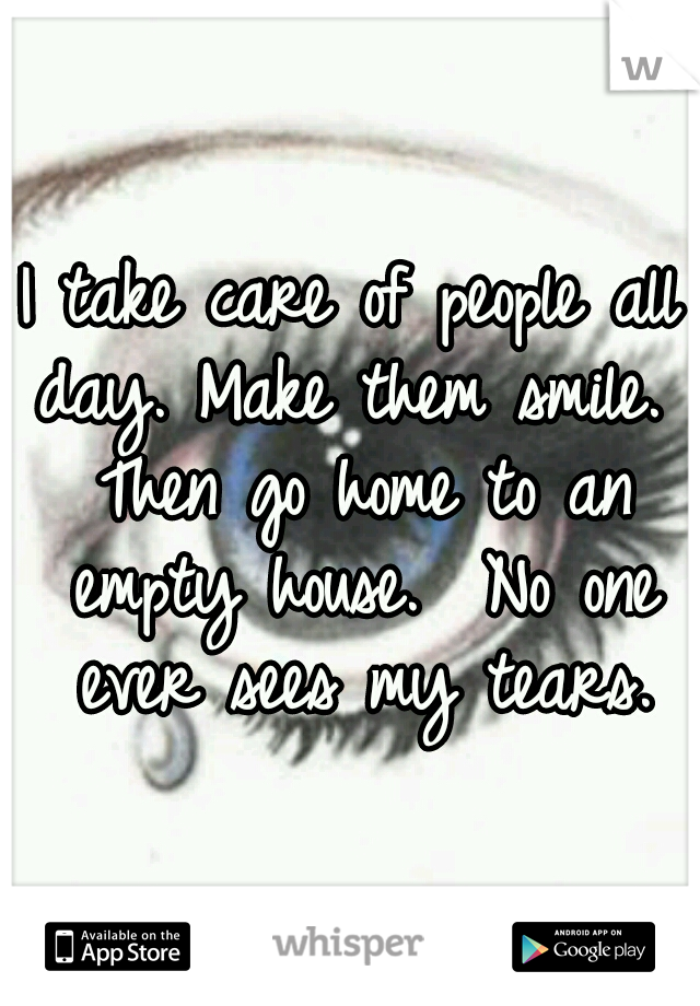 I take care of people all day. Make them smile.  Then go home to an empty house.  No one ever sees my tears.