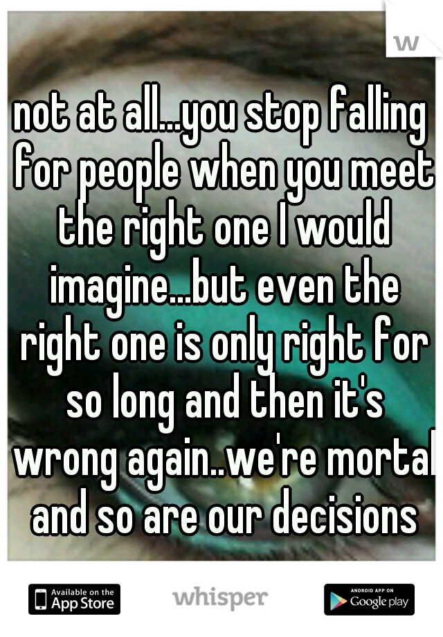not at all...you stop falling for people when you meet the right one I would imagine...but even the right one is only right for so long and then it's wrong again..we're mortal and so are our decisions