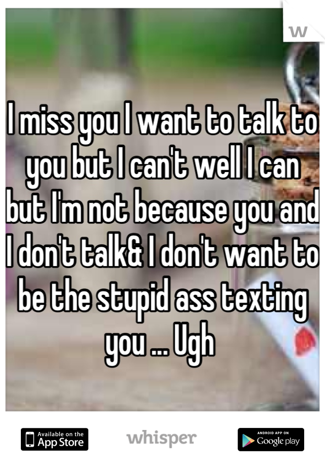 I miss you I want to talk to you but I can't well I can but I'm not because you and I don't talk& I don't want to be the stupid ass texting you ... Ugh 