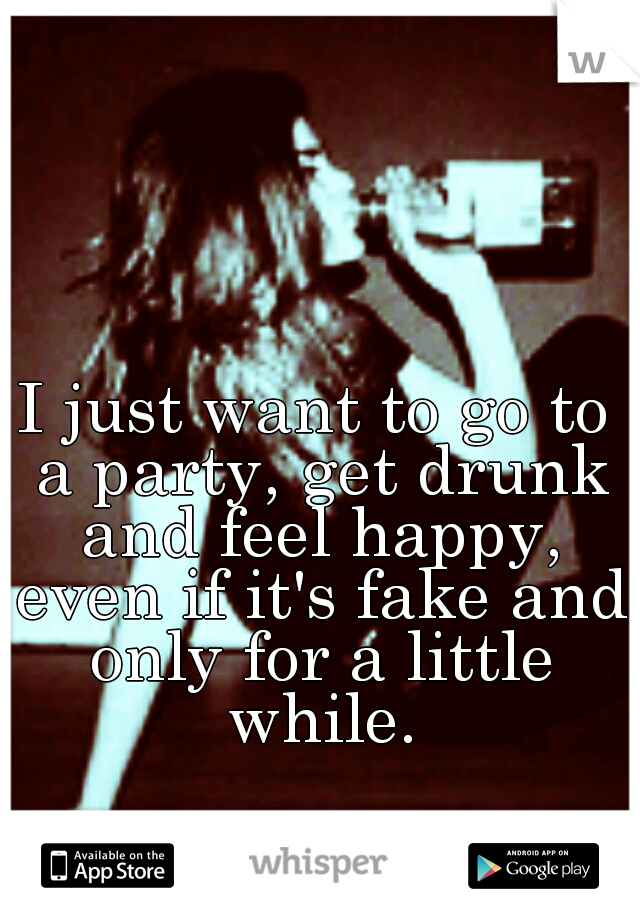 I just want to go to a party, get drunk and feel happy, even if it's fake and only for a little while.
