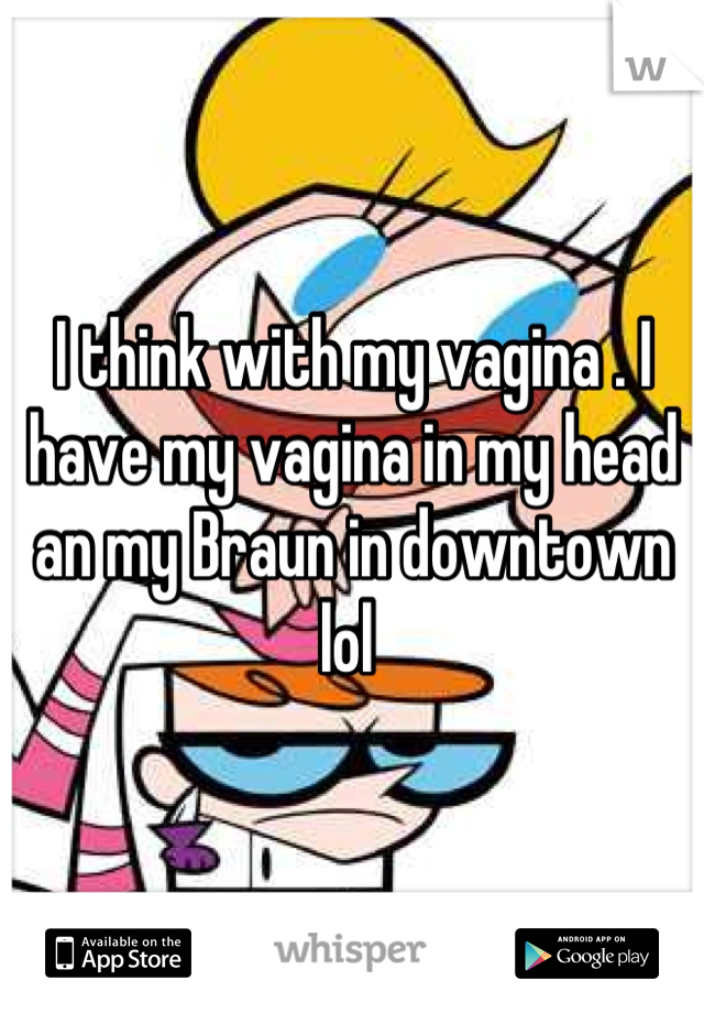 I think with my vagina . I have my vagina in my head an my Braun in downtown lol 