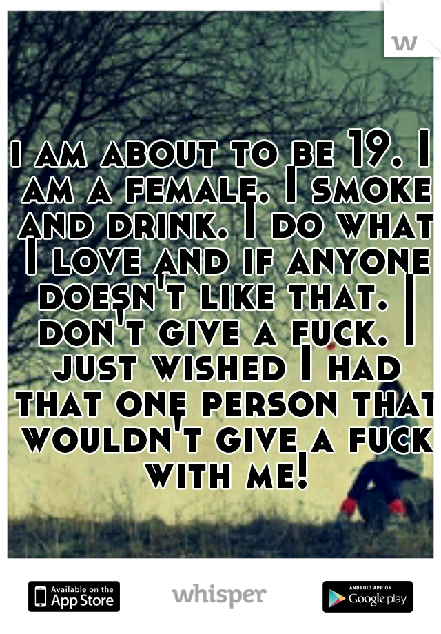 i am about to be 19. I am a female. I smoke and drink. I do what I love and if anyone doesn't like that. I don't give a fuck. I just wished I had that one person that wouldn't give a fuck with me!
