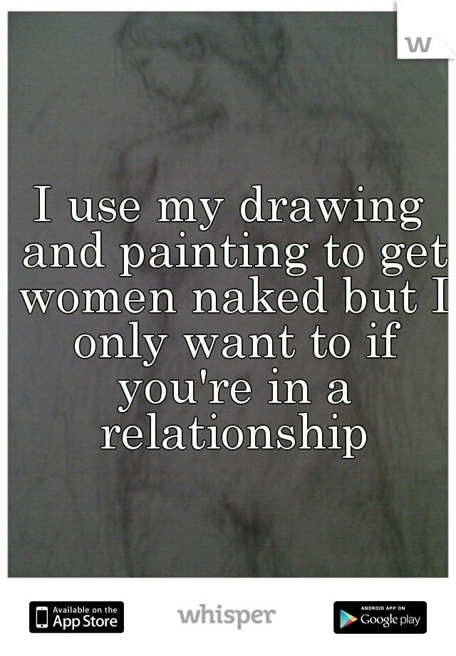 I use my drawing and painting to get women naked but I only want to if you're in a relationship
