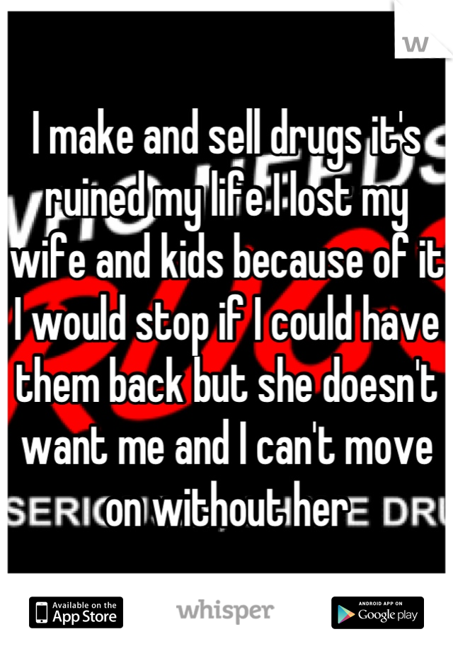 I make and sell drugs it's ruined my life I lost my wife and kids because of it I would stop if I could have them back but she doesn't want me and I can't move on without her