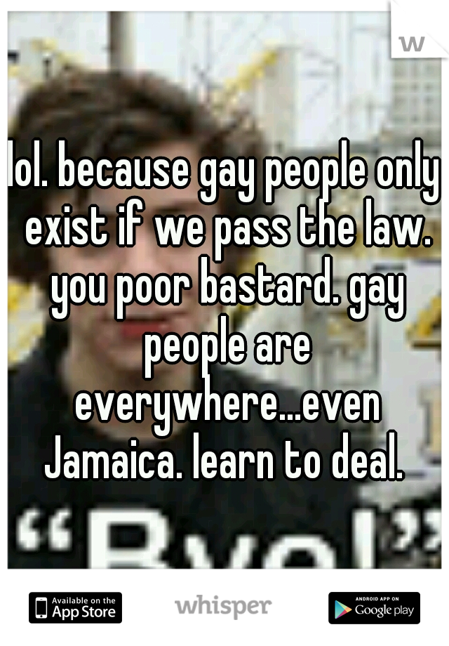 lol. because gay people only exist if we pass the law. you poor bastard. gay people are everywhere...even Jamaica. learn to deal. 