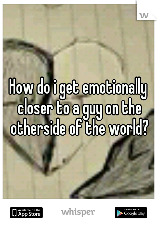 How do i get emotionally closer to a guy on the otherside of the world?