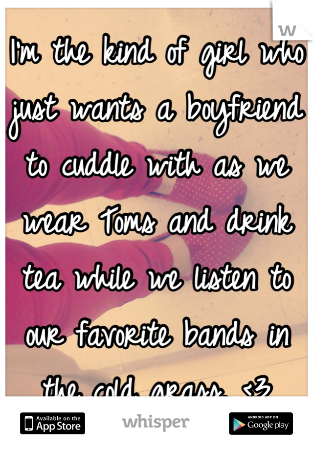 I'm the kind of girl who just wants a boyfriend to cuddle with as we wear Toms and drink tea while we listen to our favorite bands in the cold grass. <3