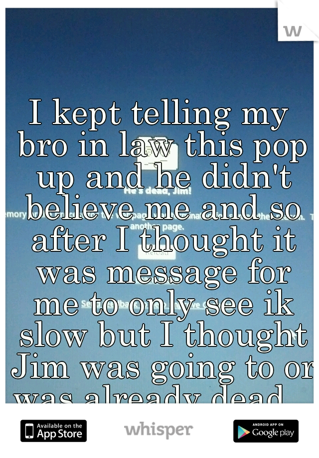 I kept telling my bro in law this pop up and he didn't believe me and so after I thought it was message for me to only see ik slow but I thought Jim was going to or was already dead...