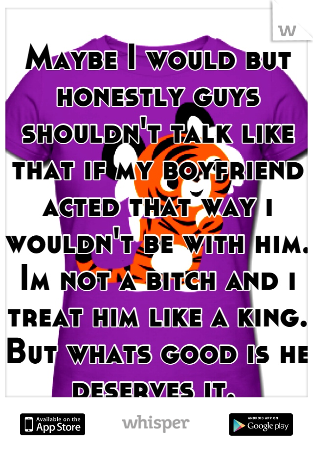 Maybe I would but honestly guys shouldn't talk like that if my boyfriend acted that way i wouldn't be with him. Im not a bitch and i treat him like a king. But whats good is he deserves it. 