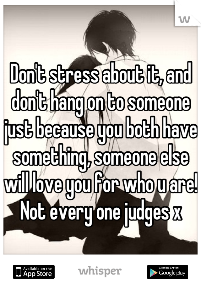 Don't stress about it, and don't hang on to someone just because you both have something, someone else will love you for who u are! Not every one judges x