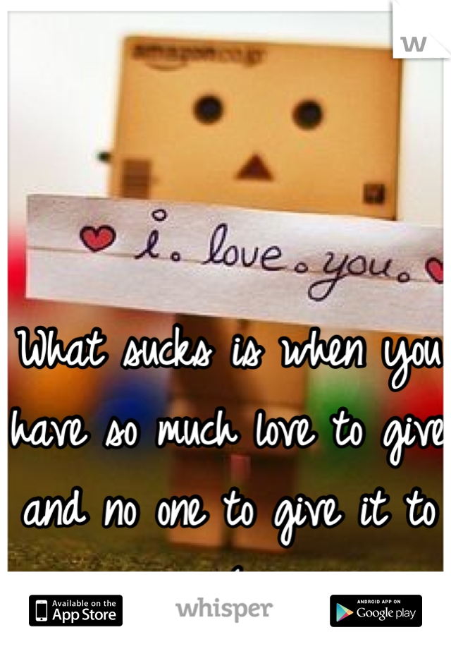 What sucks is when you have so much love to give and no one to give it to :(