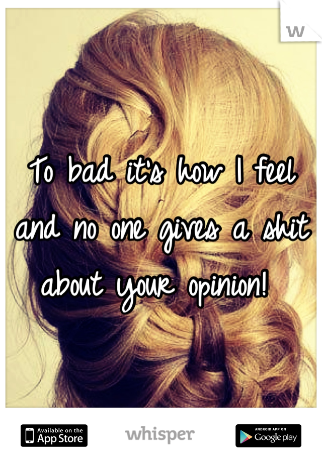 To bad it's how I feel and no one gives a shit about your opinion! 