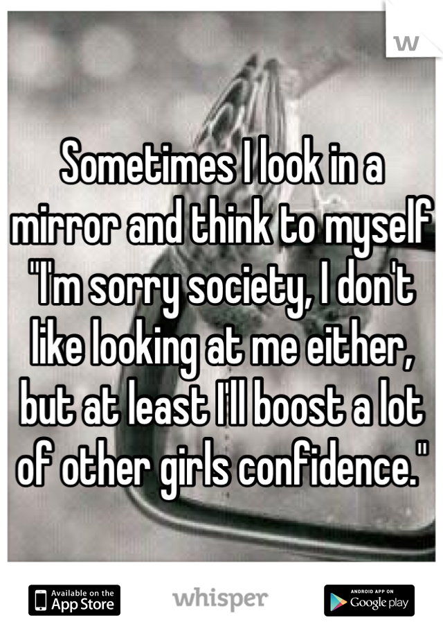 Sometimes I look in a mirror and think to myself "I'm sorry society, I don't like looking at me either, but at least I'll boost a lot of other girls confidence."