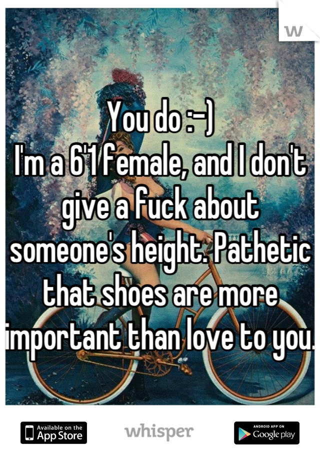 You do :-)
I'm a 6'1 female, and I don't give a fuck about someone's height. Pathetic that shoes are more important than love to you. 