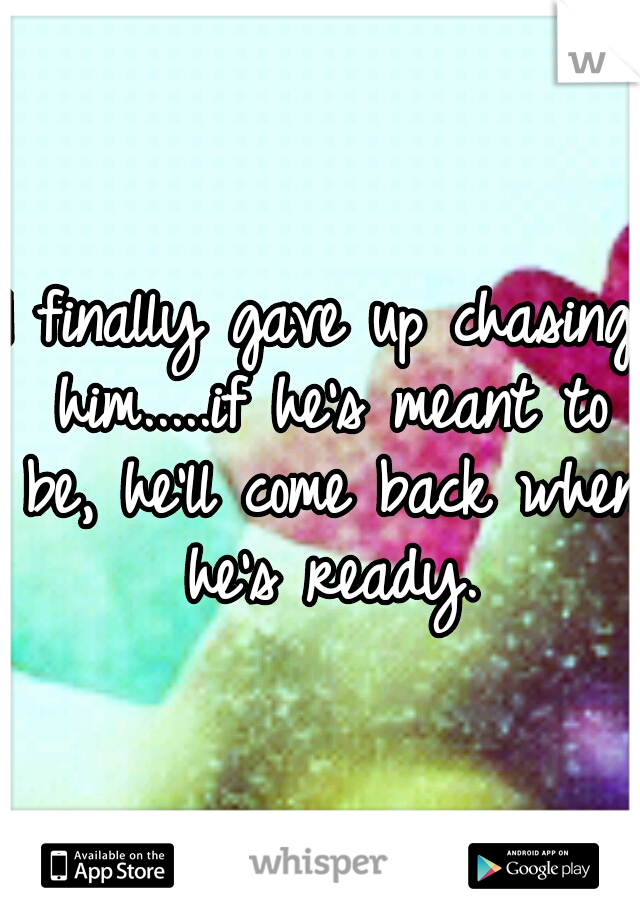 I finally gave up chasing him.....if he's meant to be, he'll come back when he's ready.