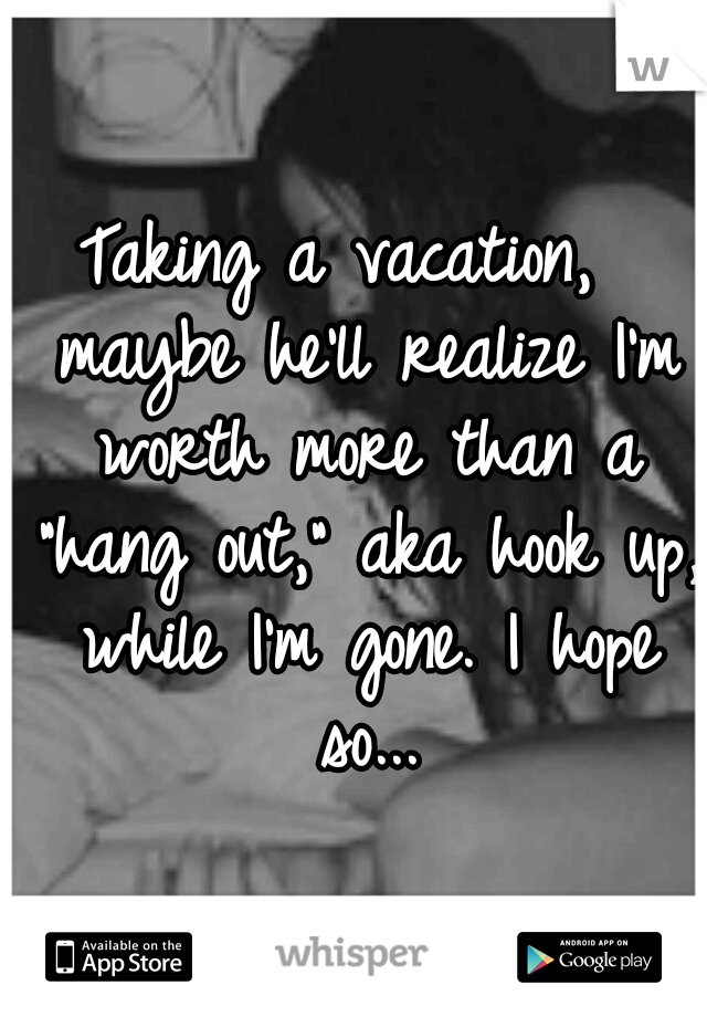 Taking a vacation,  maybe he'll realize I'm worth more than a "hang out," aka hook up, while I'm gone. I hope so...
