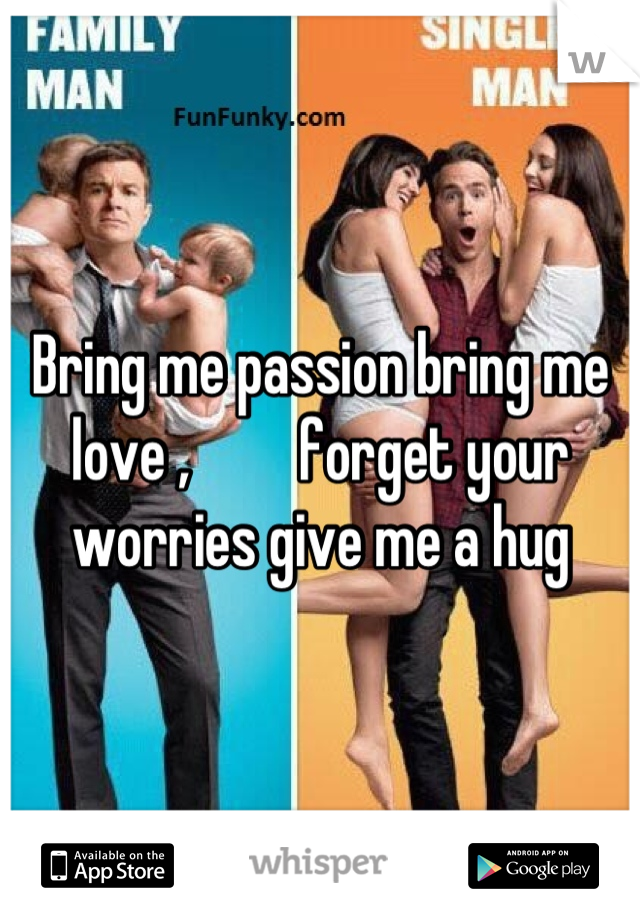 Bring me passion bring me love ,         forget your worries give me a hug