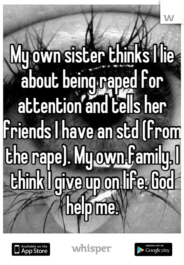 My own sister thinks I lie about being raped for attention and tells her friends I have an std (from the rape). My own family. I think I give up on life. God help me.