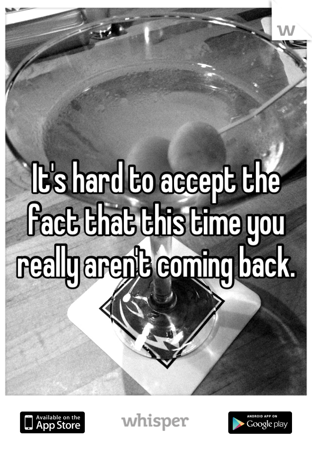 It's hard to accept the fact that this time you really aren't coming back.