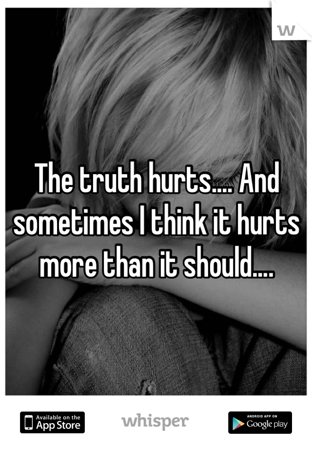 The truth hurts.... And sometimes I think it hurts more than it should....