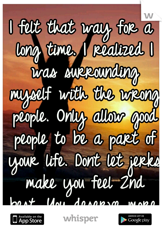 I felt that way for a long time. I realized I was surrounding myself with the wrong people. Only allow good people to be a part of your life. Dont let jerks make you feel 2nd best. You deserve more.