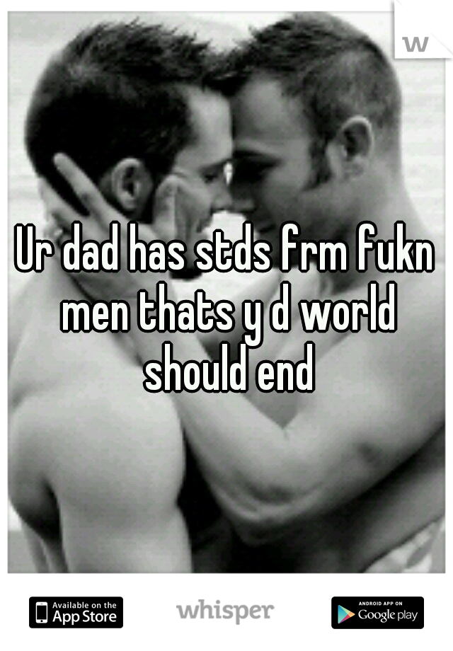 Ur dad has stds frm fukn men thats y d world should end