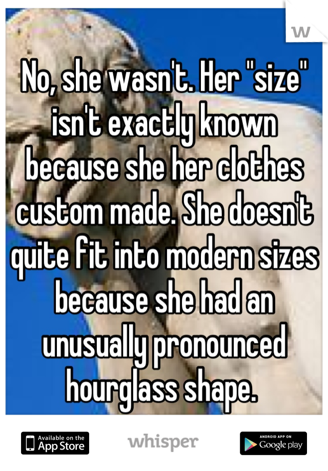 No, she wasn't. Her "size" isn't exactly known because she her clothes custom made. She doesn't quite fit into modern sizes because she had an unusually pronounced hourglass shape. 