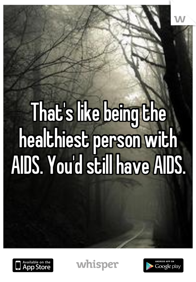 That's like being the healthiest person with AIDS. You'd still have AIDS.