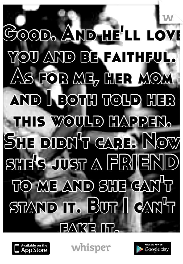 Good. And he'll love you and be faithful. As for me, her mom and I both told her this would happen. She didn't care. Now she's just a FRIEND to me and she can't stand it. But I can't fake it. 