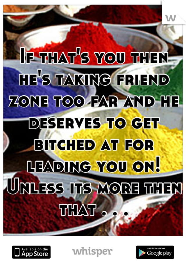 If that's you then he's taking friend zone too far and he deserves to get bitched at for leading you on! Unless its more then that . . .