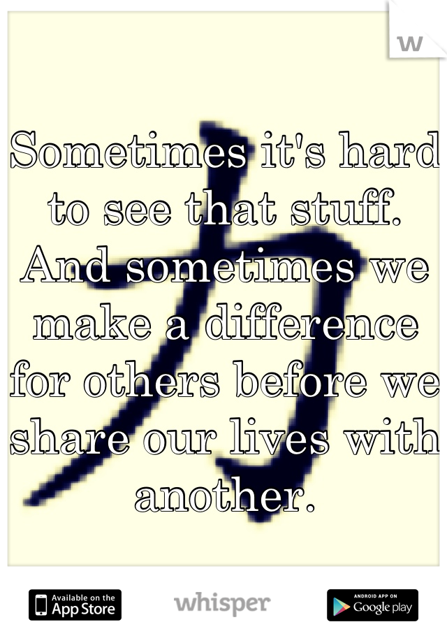 Sometimes it's hard to see that stuff. And sometimes we make a difference for others before we share our lives with another.
